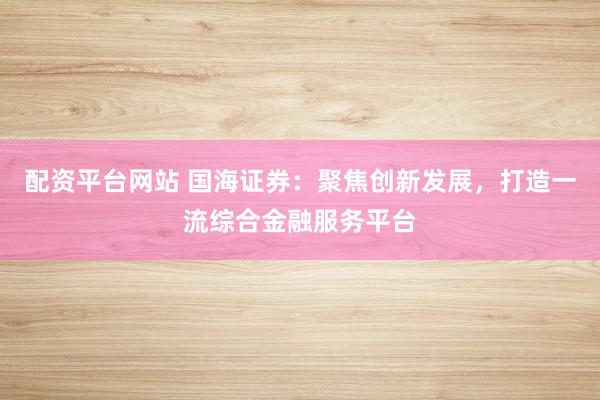 配资平台网站 国海证券：聚焦创新发展，打造一流综合金融服务平台