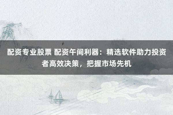 配资专业股票 配资午间利器：精选软件助力投资者高效决策，把握市场先机
