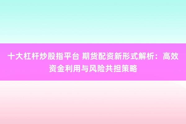 十大杠杆炒股指平台 期货配资新形式解析：高效资金利用与风险共担策略