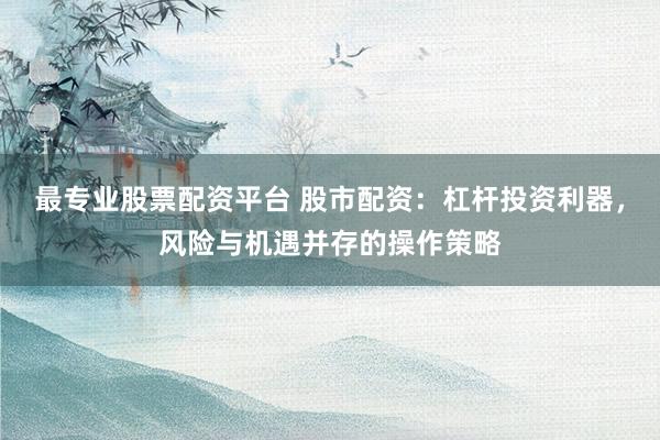 最专业股票配资平台 股市配资：杠杆投资利器，风险与机遇并存的操作策略