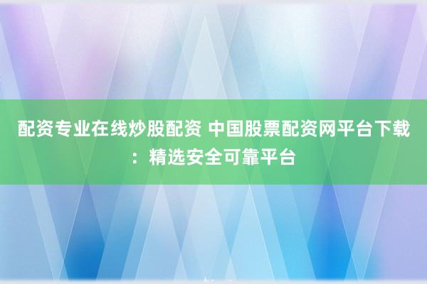 配资专业在线炒股配资 中国股票配资网平台下载：精选安全可靠平台
