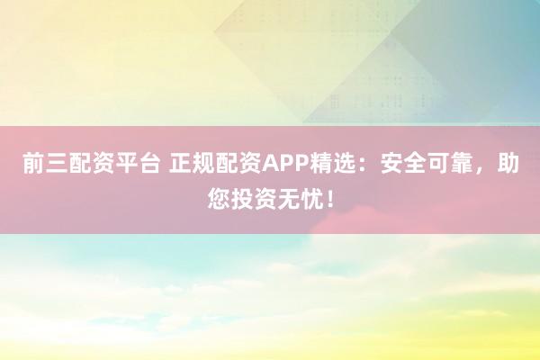 前三配资平台 正规配资APP精选：安全可靠，助您投资无忧！