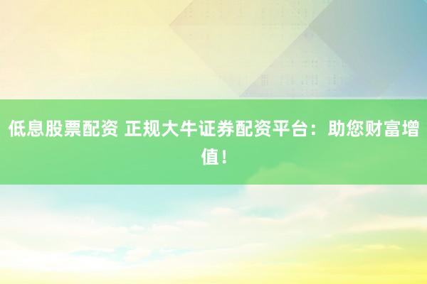 低息股票配资 正规大牛证券配资平台：助您财富增值！