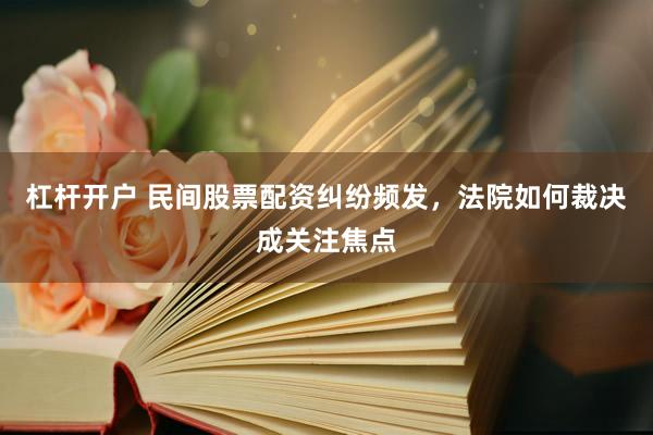 杠杆开户 民间股票配资纠纷频发，法院如何裁决成关注焦点