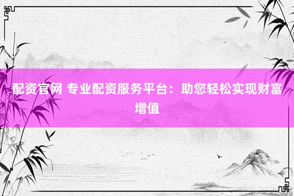 配资官网 专业配资服务平台：助您轻松实现财富增值