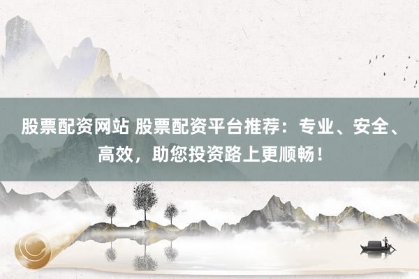 股票配资网站 股票配资平台推荐：专业、安全、高效，助您投资路上更顺畅！