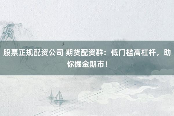股票正规配资公司 期货配资群：低门槛高杠杆，助你掘金期市！