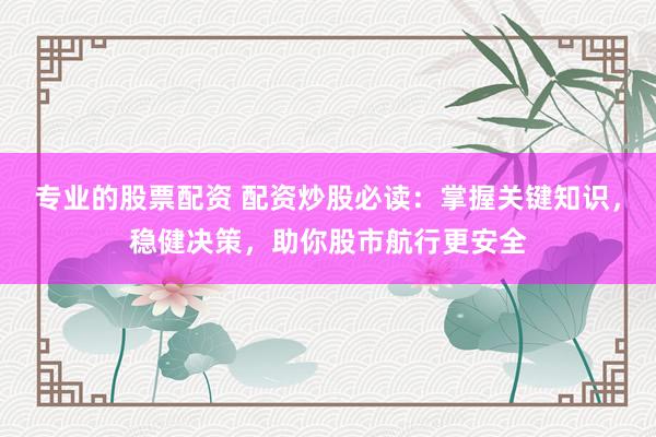 专业的股票配资 配资炒股必读：掌握关键知识，稳健决策，助你股市航行更安全