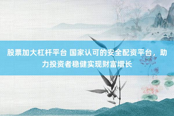 股票加大杠杆平台 国家认可的安全配资平台，助力投资者稳健实现财富增长