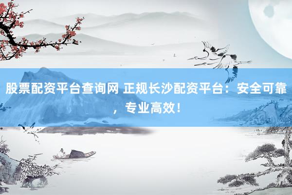 股票配资平台查询网 正规长沙配资平台：安全可靠，专业高效！