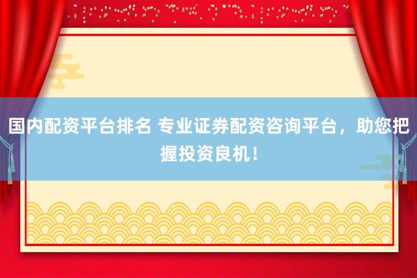 国内配资平台排名 专业证券配资咨询平台，助您把握投资良机！