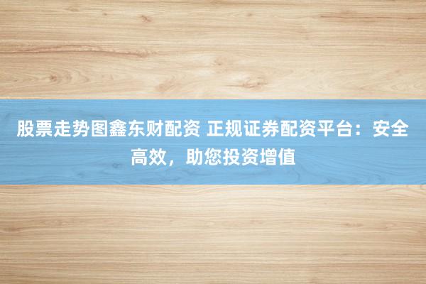 股票走势图鑫东财配资 正规证券配资平台：安全高效，助您投资增值