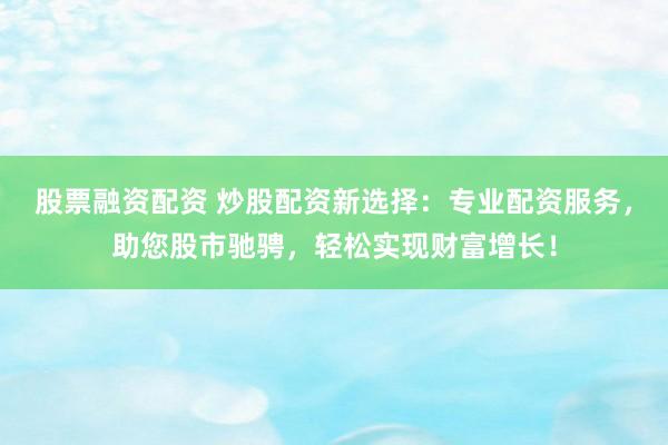 股票融资配资 炒股配资新选择：专业配资服务，助您股市驰骋，轻松实现财富增长！