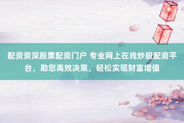 配资资深股票配资门户 专业网上在线炒股配资平台，助您高效决策，轻松实现财富增值
