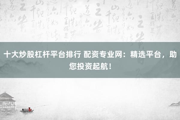 十大炒股杠杆平台排行 配资专业网：精选平台，助您投资起航！