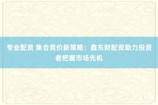 专业配资 集合竞价新策略：鑫东财配资助力投资者把握市场先机