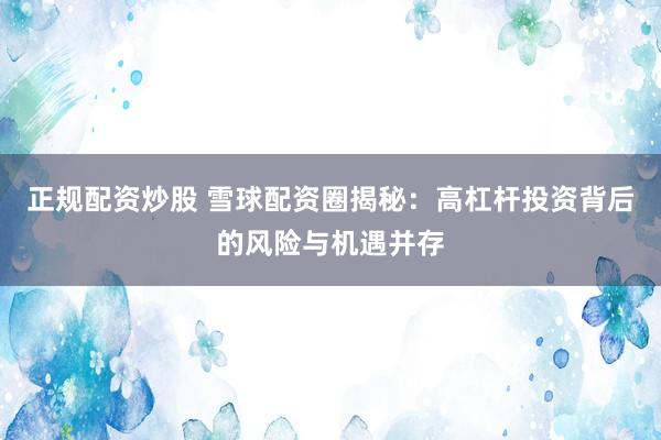 正规配资炒股 雪球配资圈揭秘：高杠杆投资背后的风险与机遇并存