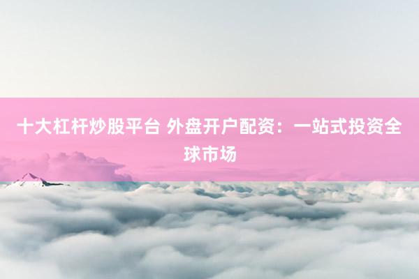 十大杠杆炒股平台 外盘开户配资：一站式投资全球市场