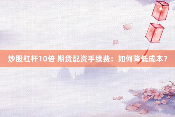 炒股杠杆10倍 期货配资手续费：如何降低成本？