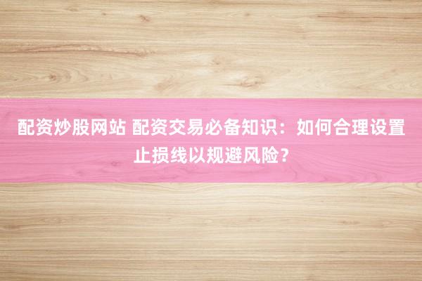 配资炒股网站 配资交易必备知识：如何合理设置止损线以规避风险？