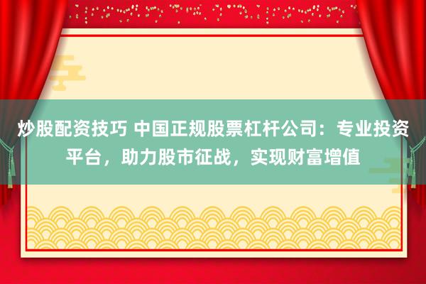 炒股配资技巧 中国正规股票杠杆公司：专业投资平台，助力股市征战，实现财富增值