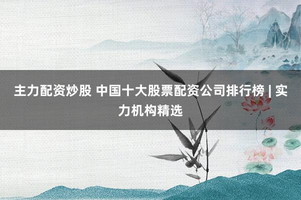 主力配资炒股 中国十大股票配资公司排行榜 | 实力机构精选