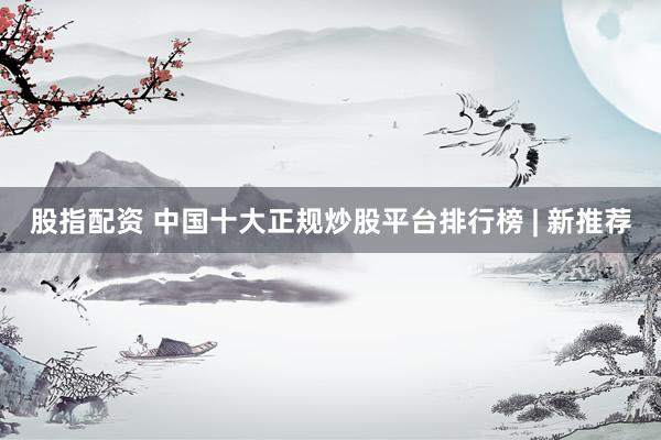 股指配资 中国十大正规炒股平台排行榜 | 新推荐