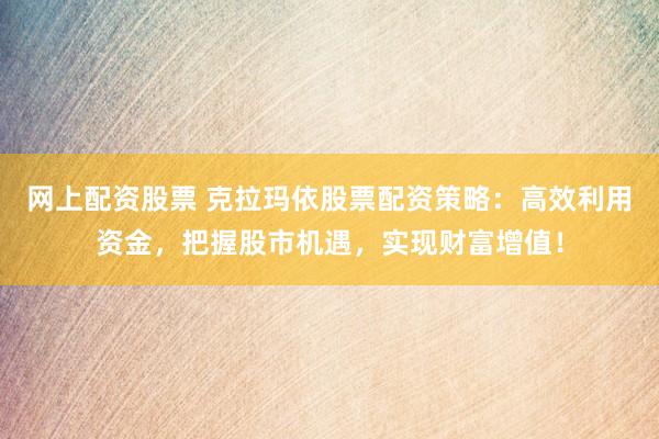 网上配资股票 克拉玛依股票配资策略：高效利用资金，把握股市机遇，实现财富增值！