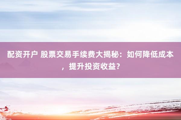 配资开户 股票交易手续费大揭秘：如何降低成本，提升投资收益？
