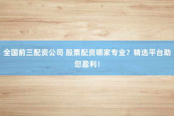 全国前三配资公司 股票配资哪家专业？精选平台助您盈利！