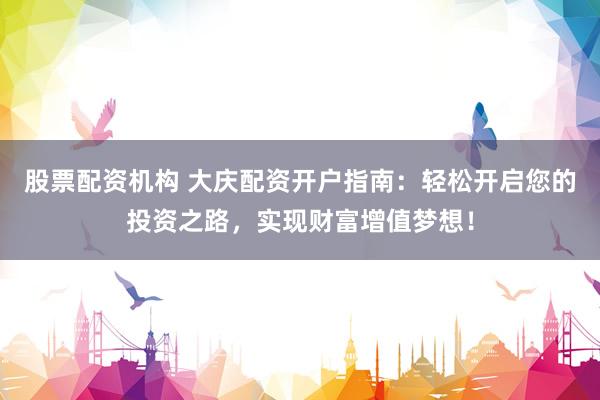 股票配资机构 大庆配资开户指南：轻松开启您的投资之路，实现财富增值梦想！
