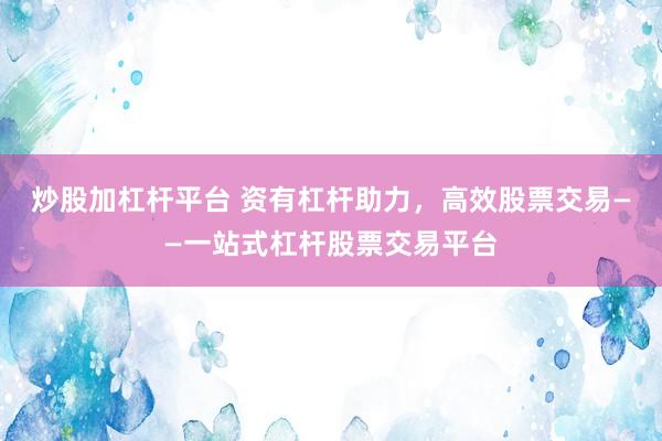 炒股加杠杆平台 资有杠杆助力，高效股票交易——一站式杠杆股票交易平台