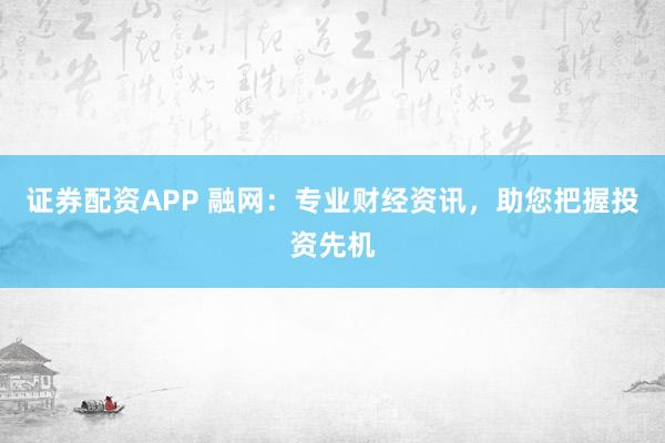 证券配资APP 融网：专业财经资讯，助您把握投资先机