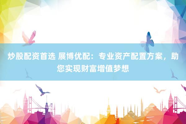 炒股配资首选 展博优配：专业资产配置方案，助您实现财富增值梦想