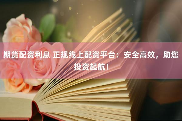 期货配资利息 正规线上配资平台：安全高效，助您投资起航！