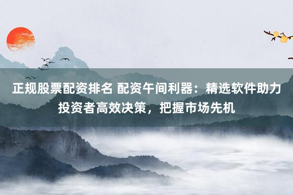 正规股票配资排名 配资午间利器：精选软件助力投资者高效决策，把握市场先机