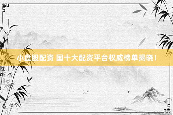 小盘股配资 国十大配资平台权威榜单揭晓！