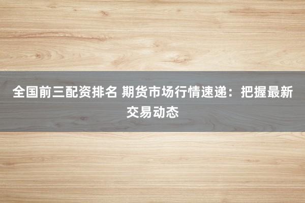 全国前三配资排名 期货市场行情速递：把握最新交易动态
