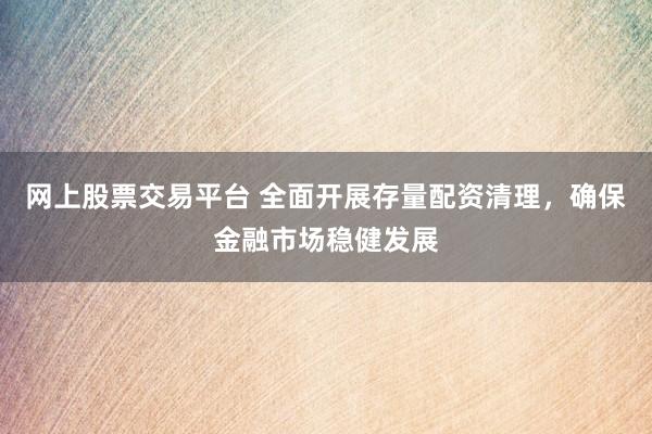网上股票交易平台 全面开展存量配资清理，确保金融市场稳健发展