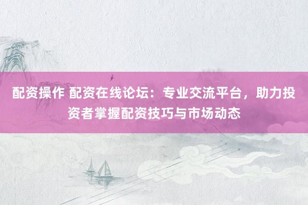 配资操作 配资在线论坛：专业交流平台，助力投资者掌握配资技巧与市场动态