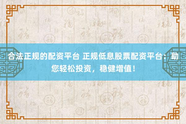 合法正规的配资平台 正规低息股票配资平台：助您轻松投资，稳健增值！