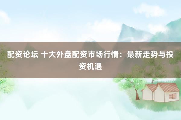 配资论坛 十大外盘配资市场行情：最新走势与投资机遇