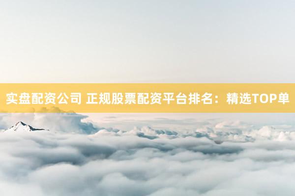 实盘配资公司 正规股票配资平台排名：精选TOP单