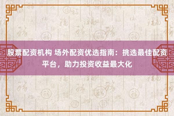 股票配资机构 场外配资优选指南：挑选最佳配资平台，助力投资收益最大化