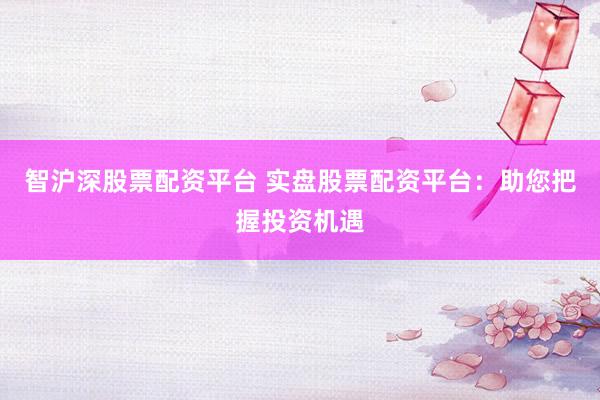 智沪深股票配资平台 实盘股票配资平台：助您把握投资机遇