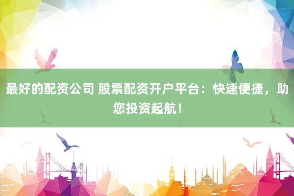 最好的配资公司 股票配资开户平台:快速便捷,助您投资起航!