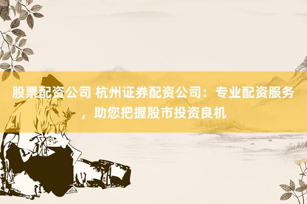股票配资公司 杭州证券配资公司:专业配资服务,助您把握股市投资良机