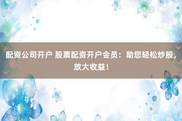 配资公司开户 股票配资开户会员:助您轻松炒股,放大收益!
