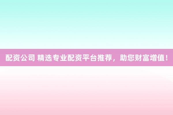 配资公司 精选专业配资平台推荐,助您财富增值!