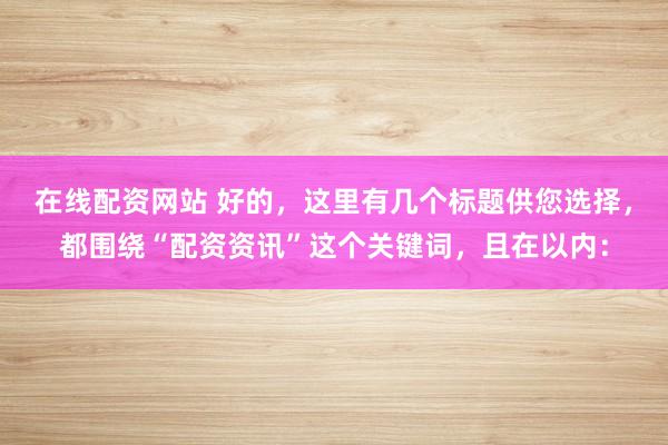 在线配资网站 好的,这里有几个标题供您选择,都围绕“配资资讯”这个关键词,且在以内: